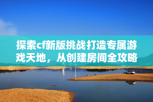 探索cf新版挑战打造专属游戏天地,从创建房间全攻略到策略技巧 探索cf新版挑战打造专属游戏天地,从创建房间全攻略到策略技巧