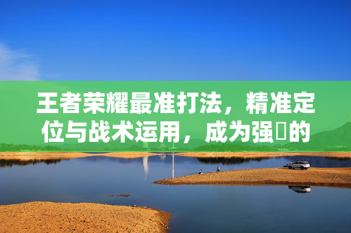 王者荣耀最准打法,精准定位与战术运用,成为强勝的关键 王者荣耀最准打法,精准定位与战术运用,成为强勝的关键