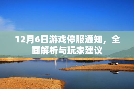 12月6日游戏停服通知，全面解析与玩家建议