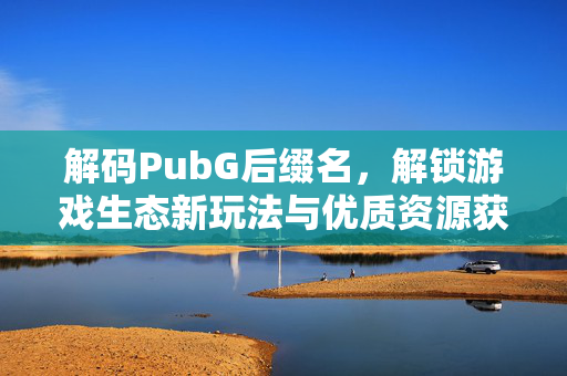 解码PubG后缀名，解锁游戏生态新玩法与优质资源获取指南