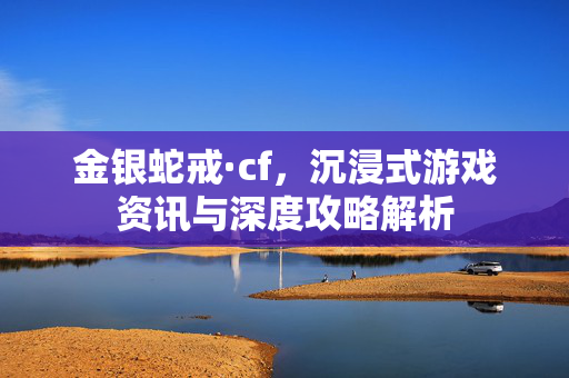 金银蛇戒·cf，沉浸式游戏资讯与深度攻略解析