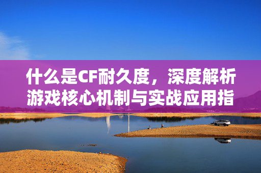 什么是CF耐久度，深度解析游戏核心机制与实战应用指南