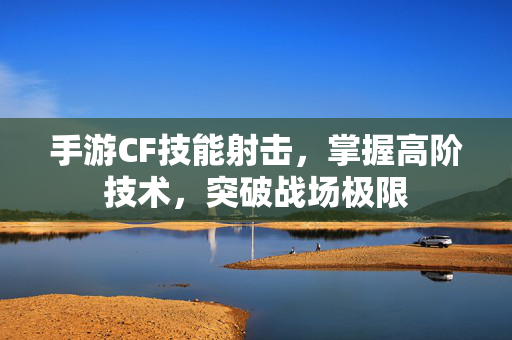 手游CF技能射击，掌握高阶技术，突破战场极限