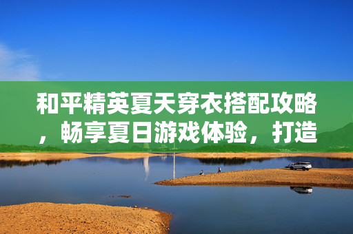 和平精英夏天穿衣搭配攻略，畅享夏日游戏体验，打造酷感穿搭秘籍