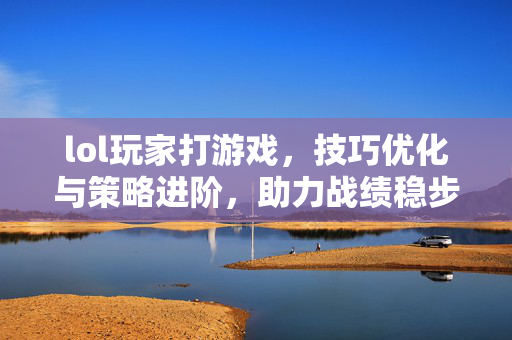 lol玩家打游戏，技巧优化与策略进阶，助力战绩稳步提升