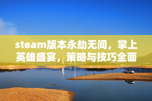 steam版本永劫无间，掌上英雄盛宴，策略与技巧全面解析