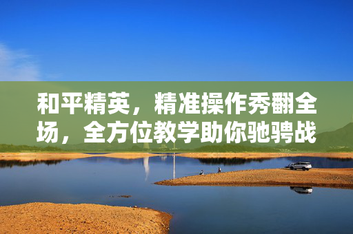 和平精英，精准操作秀翻全场，全方位教学助你驰骋战场