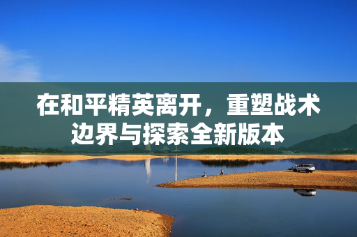 在和平精英离开，重塑战术边界与探索全新版本