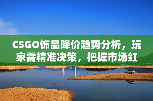 CSGO饰品降价趋势分析，玩家需精准决策，把握市场红利