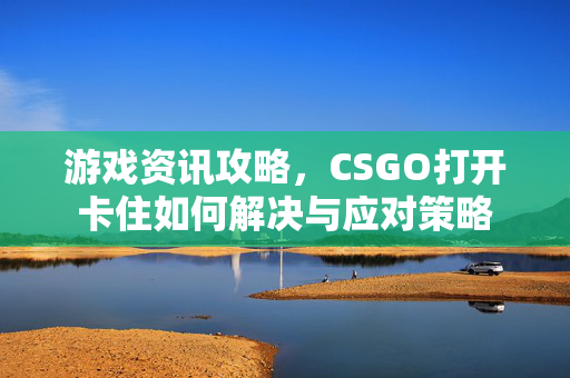 游戏资讯攻略，CSGO打开卡住如何解决与应对策略