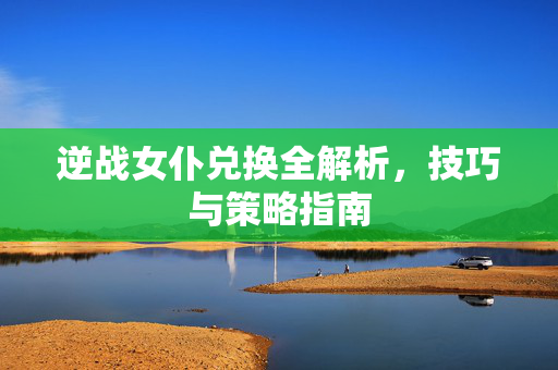逆战女仆兑换全解析，技巧与策略指南