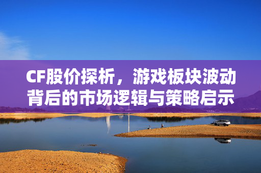 CF股价探析，游戏板块波动背后的市场逻辑与策略启示