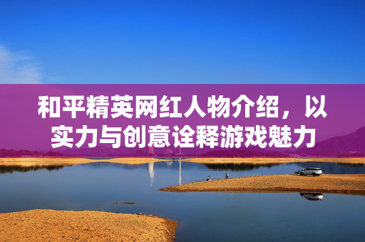 和平精英网红人物介绍，以实力与创意诠释游戏魅力