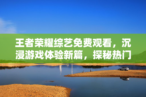 王者荣耀综艺免费观看，沉浸游戏体验新篇，探秘热门综艺中的王者奇遇
