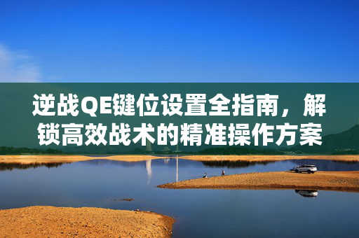 逆战QE键位设置全指南，解锁高效战术的精准操作方案
