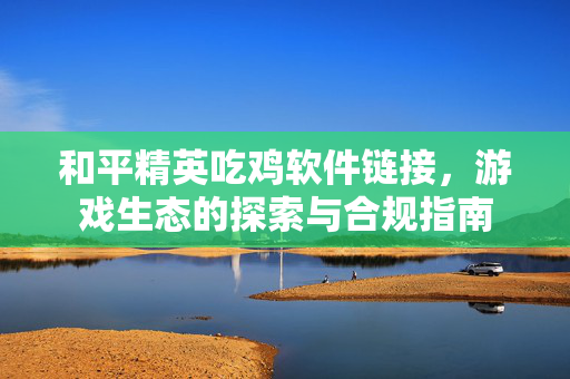 和平精英吃鸡软件链接，游戏生态的探索与合规指南