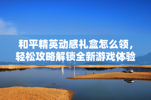 和平精英动感礼盒怎么领，轻松攻略解锁全新游戏体验