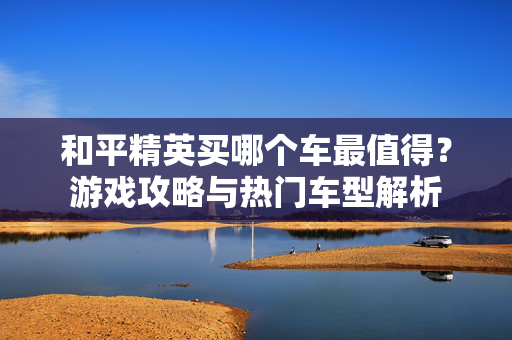 和平精英买哪个车最值得？游戏攻略与热门车型解析