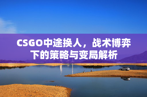 CSGO中途换人，战术博弈下的策略与变局解析