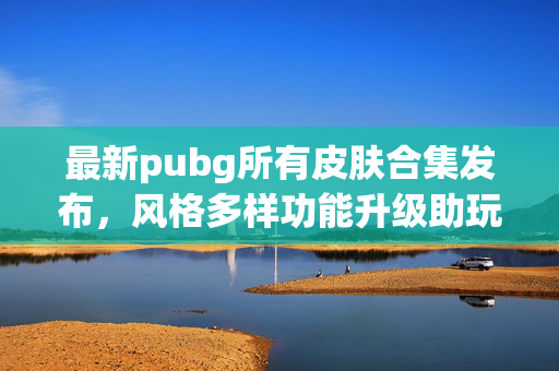 最新pubg所有皮肤合集发布，风格多样功能升级助玩家畅游战场