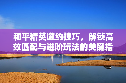 和平精英邀约技巧，解锁高效匹配与进阶玩法的关键指南