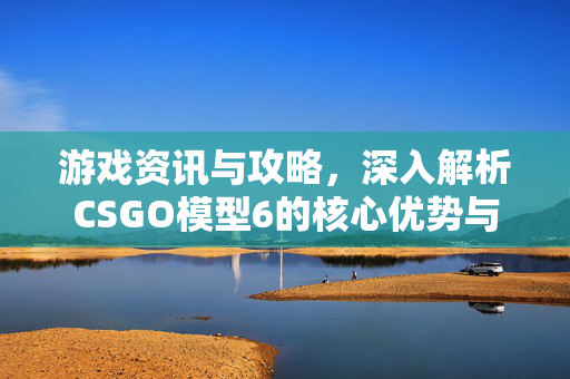 游戏资讯与攻略，深入解析CSGO模型6的核心优势与应用价值
