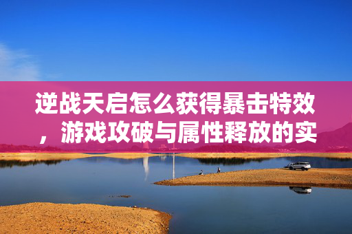 逆战天启怎么获得暴击特效，游戏攻破与属性释放的实用指南