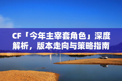CF「今年主宰套角色」深度解析，版本走向与策略指南