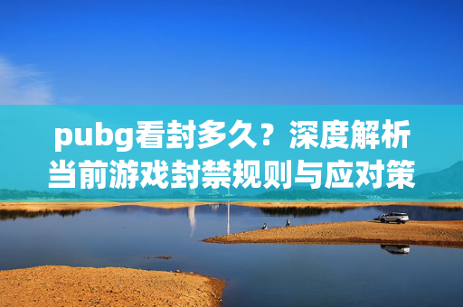 pubg看封多久？深度解析当前游戏封禁规则与应对策略