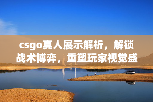 csgo真人展示解析，解锁战术博弈，重塑玩家视觉盛宴