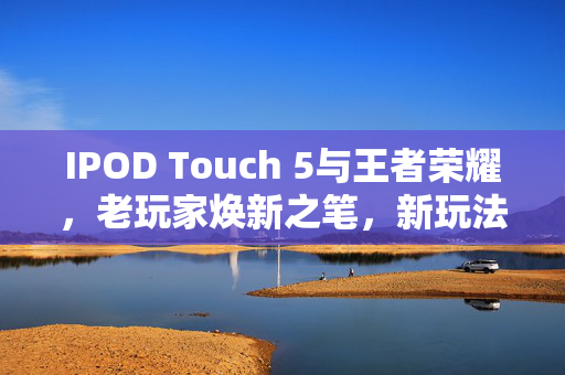 IPOD Touch 5与王者荣耀，老玩家焕新之笔，新玩法全解析与实战攻略