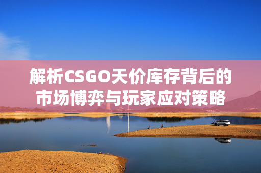 解析CSGO天价库存背后的市场博弈与玩家应对策略