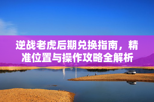 逆战老虎后期兑换指南，精准位置与操作攻略全解析