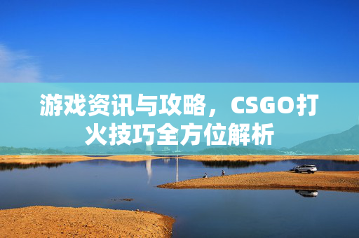 游戏资讯与攻略，CSGO打火技巧全方位解析