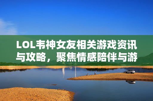LOL韦神女友相关游戏资讯与攻略，聚焦情感陪伴与游戏体验融合