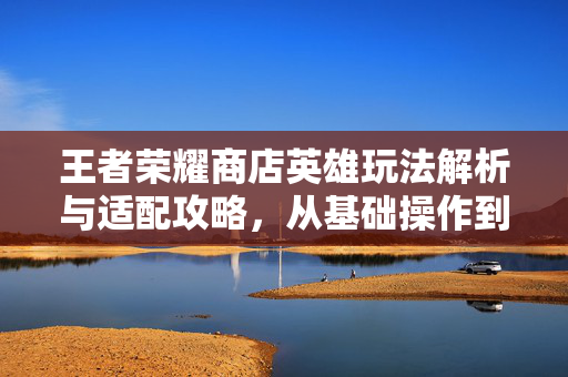 王者荣耀商店英雄玩法解析与适配攻略，从基础操作到高阶决策