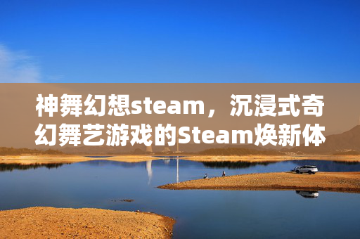 神舞幻想steam，沉浸式奇幻舞艺游戏的Steam焕新体验与深度攻略指南