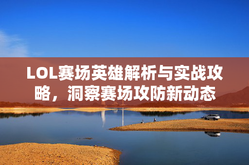 LOL赛场英雄解析与实战攻略，洞察赛场攻防新动态