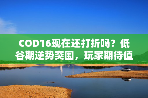 COD16现在还打折吗？低谷期逆势突围，玩家期待值回升