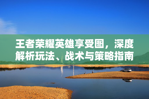王者荣耀英雄享受图，深度解析玩法、战术与策略指南