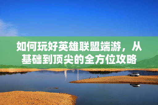 如何玩好英雄联盟端游，从基础到顶尖的全方位攻略