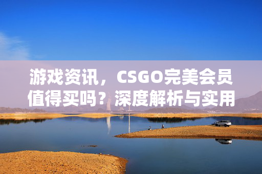 游戏资讯，CSGO完美会员值得买吗？深度解析与实用指南
