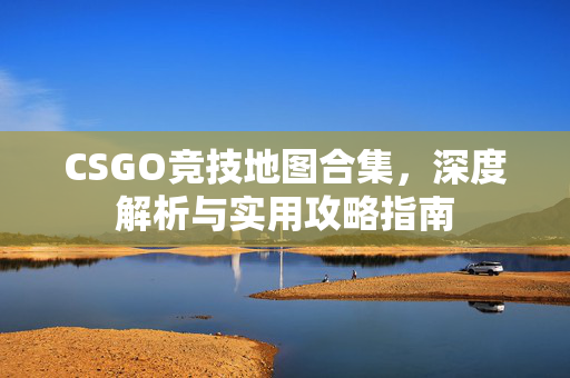 CSGO竞技地图合集，深度解析与实用攻略指南