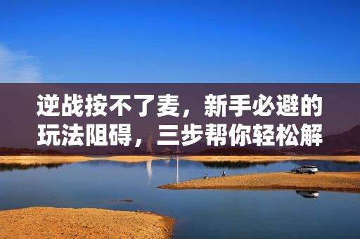 逆战按不了麦，新手必避的玩法阻碍，三步帮你轻松解决