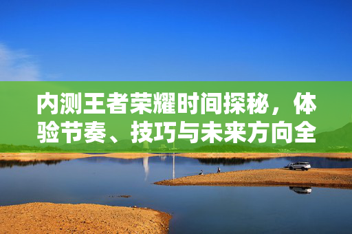 内测王者荣耀时间探秘，体验节奏、技巧与未来方向全解析