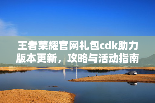 王者荣耀官网礼包cdk助力版本更新，攻略与活动指南