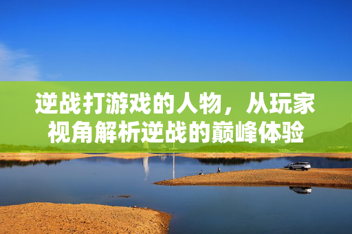 逆战打游戏的人物，从玩家视角解析逆战的巅峰体验