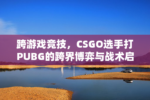 跨游戏竞技，CSGO选手打PUBG的跨界博弈与战术启示