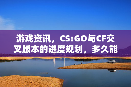 游戏资讯，CS:GO与CF交叉版本的进度规划，多久能从CS:GO释放出CF专属玩法？