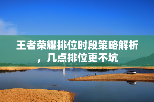 王者荣耀排位时段策略解析，几点排位更不坑